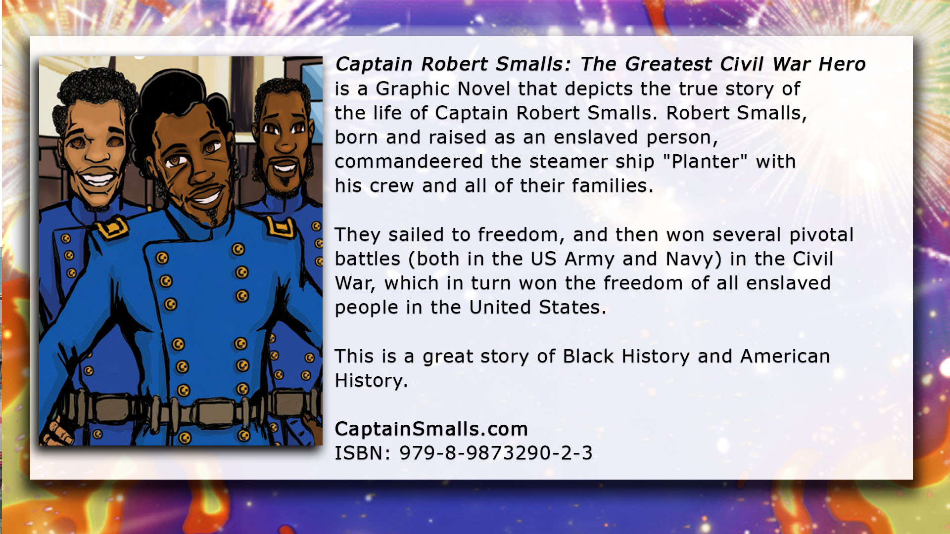 A description of “Captain Robert Smalls: The Titan" by DaShan Thomas (Abridged) And “Captain Robert Smalls: The Greatest Civil War Hero” (Unabridged) by DaShan Thomas. An artistic depiction of Robert Smalls is on the left, and on the right are the words: "These Graphic Novels depict the true story of the life of Captain Robert Smalls. Robert Smalls, born and raised as an enslaved person, commandeered the steamer ship "Planter" with his crew and all of their families. They sailed to freedom, and then won several pivotal battles (both in the US Army and Navy) in the Civil War, which in turn won the freedom of all enslaved people in the United States. This is a great story of Black History and American History." Behind Robert Smalls and the words next to him are exciting explosions.